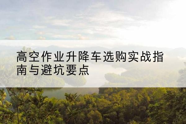 辽中升降车怎么选-高空作业升降车选购实战指南与避坑要点