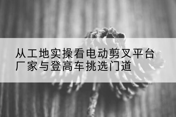 辽中电动剪叉升降平台厂家-从工地实操看电动剪叉平台厂家与登高车挑选门道