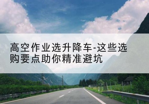辽中升降车厂家-高空作业选升降车-这些选购要点助你*避坑