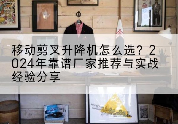 辽中升降平台厂家推荐-移动剪叉升降机怎么选？2024年靠谱厂家推荐与实战经验分享